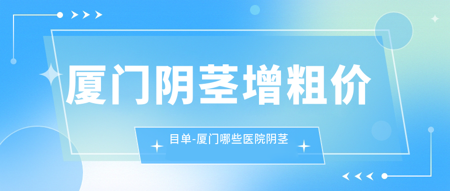厦门阴茎增粗价目单-厦门哪些医院阴茎增粗成效比较好且价格不贵