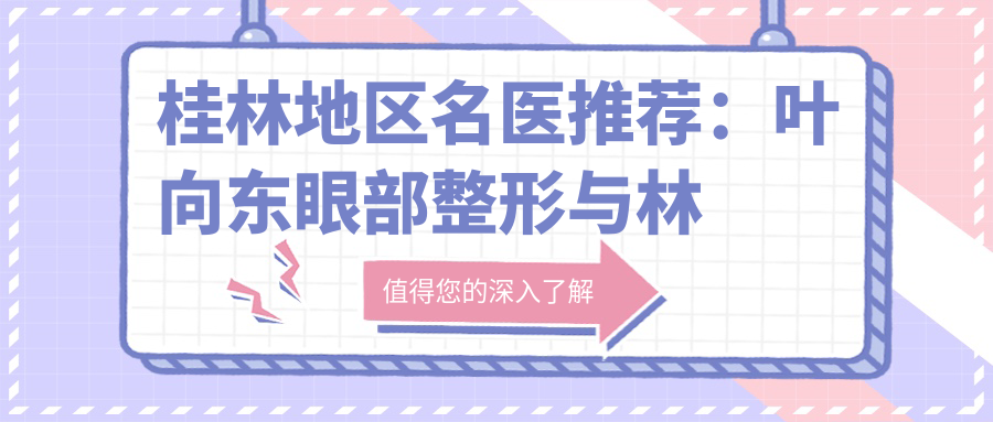 桂林地区名医推荐：叶向东眼部整形与林宏志近视防控，技术精细，广受好评！