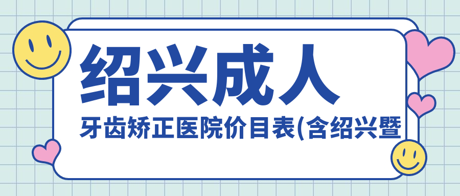 绍兴成人牙齿矫正医院价目表(含绍兴暨阳口腔医院/绍兴数悦口腔/绍兴何奇一口腔成人牙齿矫正收费)