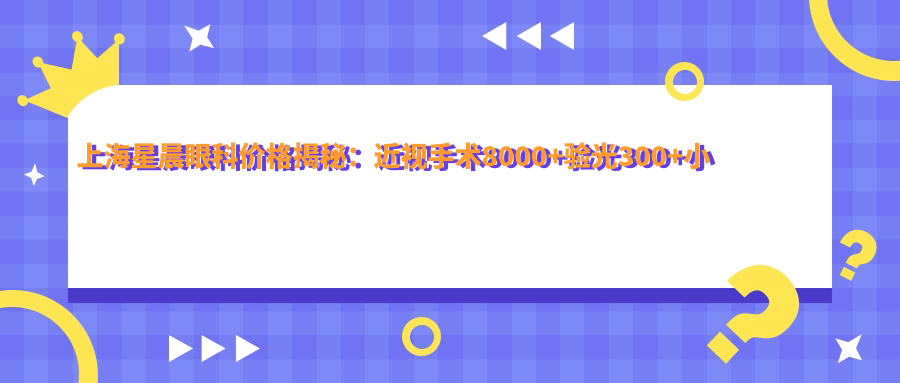 上海星晨眼科价格揭秘：近视手术8000+验光300+小儿眼科治疗2000元起实惠选择