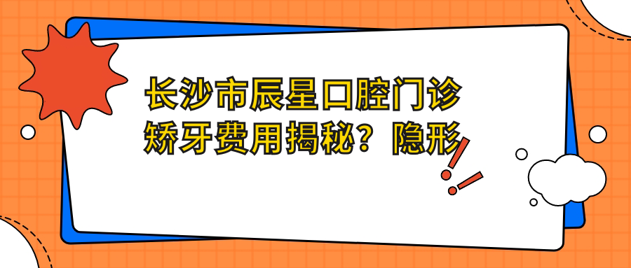长沙市辰星口腔门诊矫牙费用揭秘？隐形矫正2W+ 烤瓷牙3K-8K 种植牙1W+