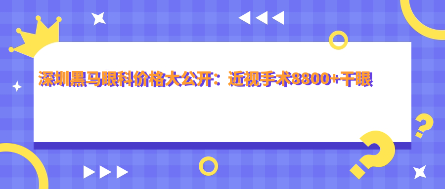 深圳黑马眼科价格大公开：近视手术8800+干眼治疗1800+验光配镜300元起实惠之选