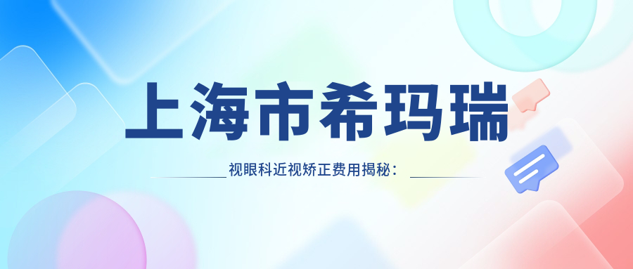 上海市希玛瑞视眼科近视矫正费用揭秘：全飞秒亲民价+ICL晶体植入高端选+激光矫正优惠中