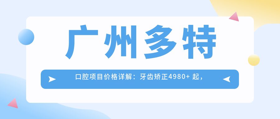 广州多特口腔项目价格详解：牙齿矫正4980+ 起，多面价格表实用参考