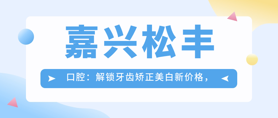 嘉兴松丰口腔：解锁牙齿矫正美白新价格，口腔项目全攻略！