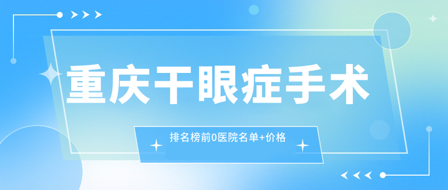 重庆干眼症手术排名榜前0医院名单+价格价目表介绍!技术强技术娴熟