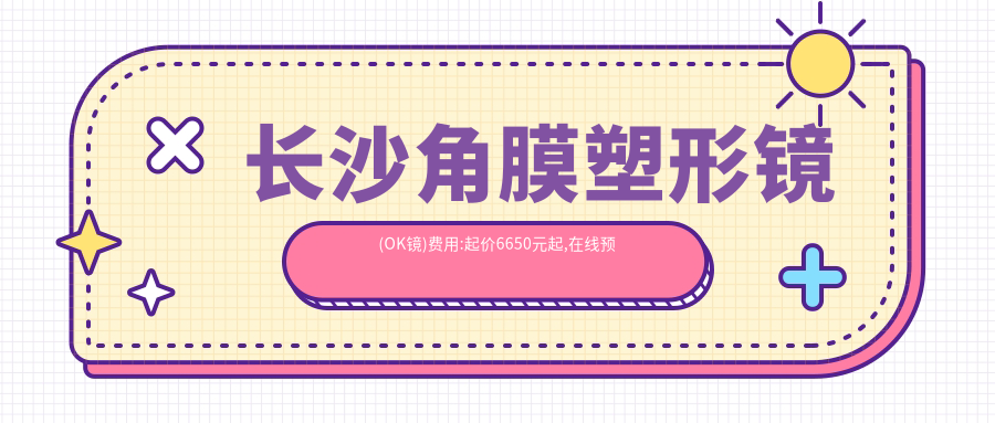 长沙角膜塑形镜(OK镜)费用:起价6650元起,在线预约医生