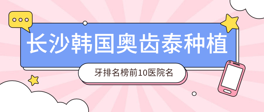 长沙韩国奥齿泰种植牙排名榜前10医院名单+收费收费表分享!技术好医术精细