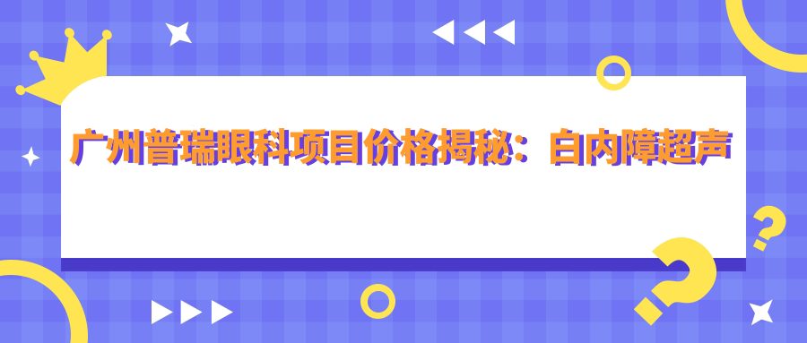 广州普瑞眼科项目价格揭秘：白内障超声乳化6千起，麻痹斜视矫正1万起，半飞秒激光1万8起