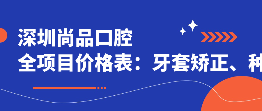 深圳尚品口腔全项目价格表：牙套矫正、种植牙等详细费用一览