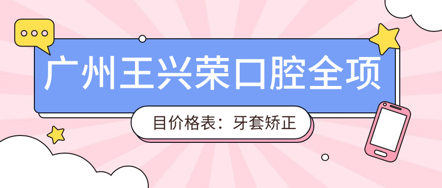 广州王兴荣口腔全项目价格表：牙套矫正实惠|根管治疗实惠|种植牙性价比之选+全瓷牙/洗牙等费用一览