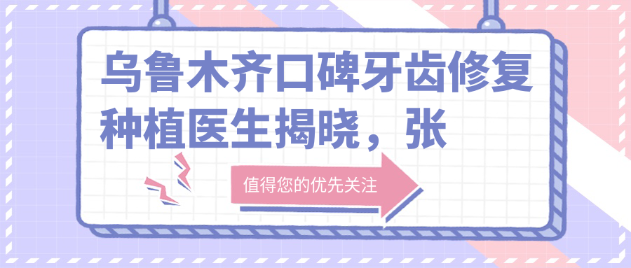 乌鲁木齐口碑牙齿修复种植医生揭晓，张翔、惠亚晴、屈铁军等技术精细