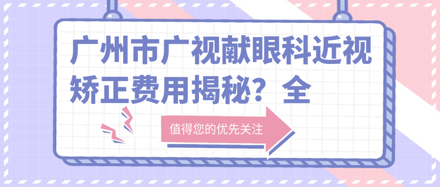 广州市广视献眼科近视矫正费用揭秘？全飞秒近视手术近2W/半飞秒亲民价1W+/ICL晶体植入约3W起